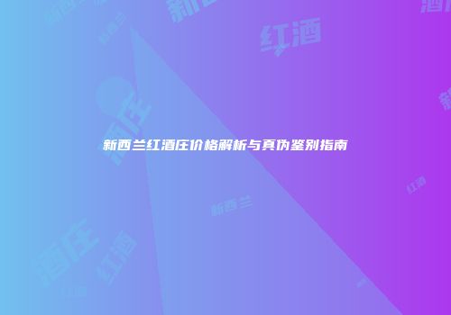 新西兰红酒庄价格解析与真伪鉴别指南
