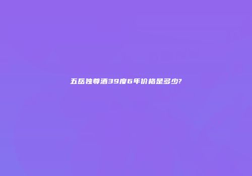 五岳独尊酒39度6年价格是多少?