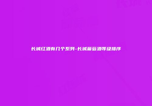 长城红酒有几个系列-长城葡萄酒等级排序