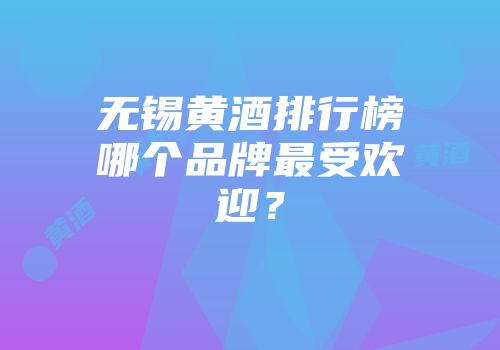无锡黄酒排行榜哪个品牌最受欢迎？