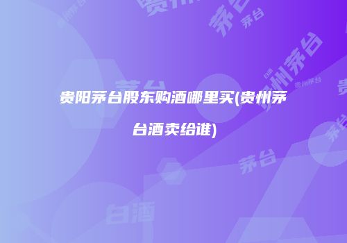 贵阳茅台股东购酒哪里买(贵州茅台酒卖给谁)