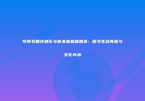 琴棋书画诗酒花与柴米油盐酱醋茶：探寻生活真谛与文化内涵