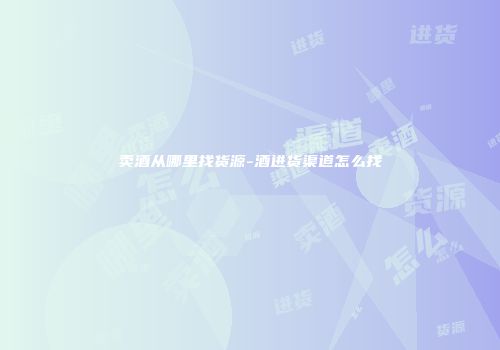 卖酒从哪里找货源-酒进货渠道怎么找