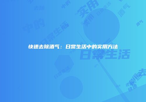 快速去除酒气：日常生活中的实用方法