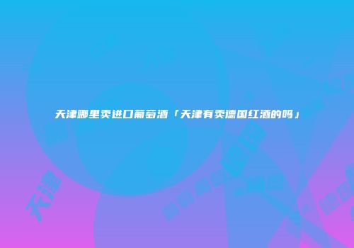 天津哪里卖进口葡萄酒「天津有卖德国红酒的吗」
