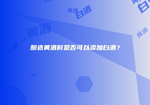 酿造黄酒时是否可以添加白酒？