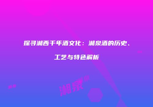 探寻湘西千年酒文化：湘泉酒的历史、工艺与特色解析