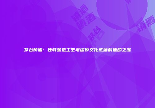 茅台镇酒：独特酿造工艺与深厚文化底蕴的佳酿之谜