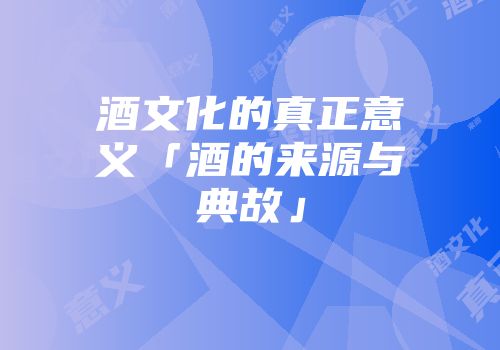 酒文化的真正意义「酒的来源与典故」