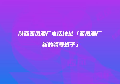 陕西西凤酒厂电话地址「西凤酒厂新的领导班子」