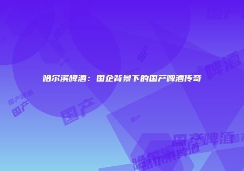 哈尔滨啤酒：国企背景下的国产啤酒传奇