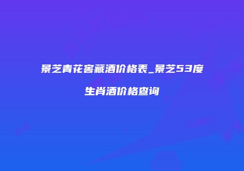 景芝青花窖藏酒价格表_景芝53度生肖酒价格查询