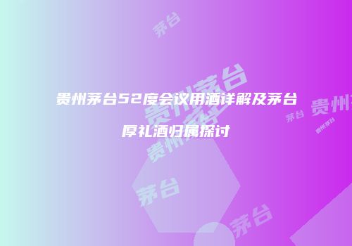 贵州茅台52度会议用酒详解及茅台厚礼酒归属探讨