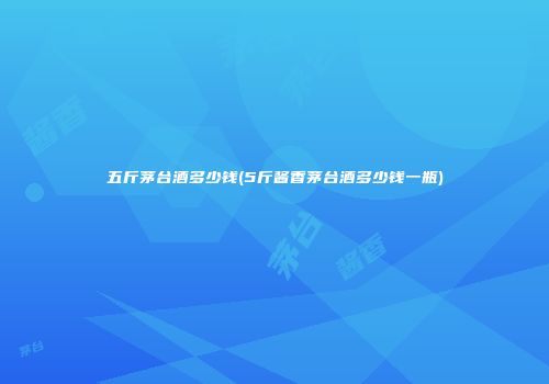 五斤茅台酒多少钱(5斤酱香茅台酒多少钱一瓶)