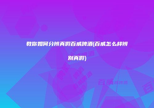 教你如何分辨真假百威啤酒(百威怎么样辨别真假)