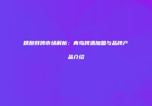 精酿鲜啤市场解析：青岛啤酒加盟与品牌产品介绍