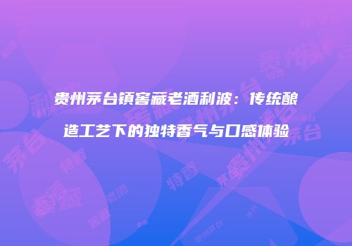 贵州茅台镇窖藏老酒利波：传统酿造工艺下的独特香气与口感体验