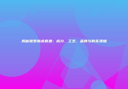 揭秘俄罗斯虎骨酒：成分、工艺、品牌与购买须知