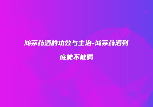 鸿茅药酒的功效与主治-鸿茅药酒到底能不能喝