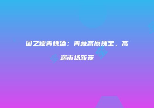 国之德青稞酒：青藏高原瑰宝，高端市场新宠