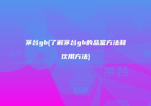 茅台gb(了解茅台gb的品鉴方法和饮用方法)