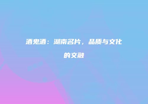 酒鬼酒：湖南名片，品质与文化的交融