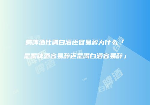 喝啤酒比喝白酒还容易醉为什么「是喝啤酒容易醉还是喝白酒容易醉」