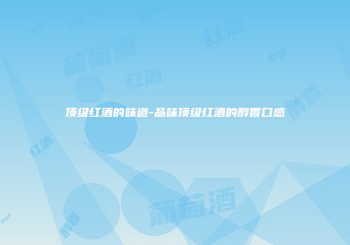 顶级红酒的味道-品味顶级红酒的醇香口感
