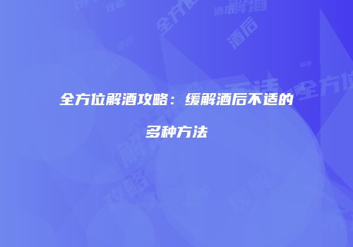 全方位解酒攻略：缓解酒后不适的多种方法