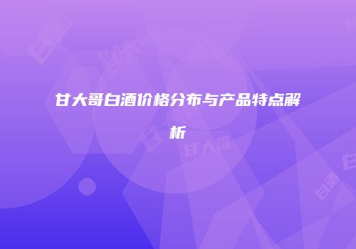 甘大哥白酒价格分布与产品特点解析