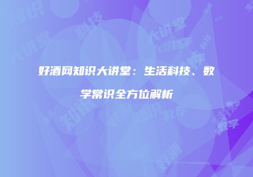 好酒网知识大讲堂：生活科技、数学常识全方位解析