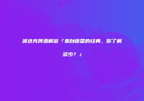 波达克啤酒解密「来自德国的经典，你了解多少？」