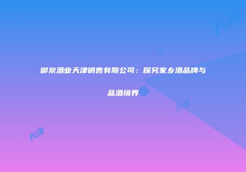 御泉酒业天津销售有限公司：探究家乡酒品牌与品酒境界