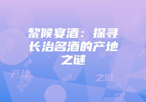 黎候宴酒：探寻长治名酒的产地之谜