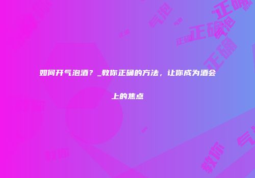 如何开气泡酒？_教你正确的方法，让你成为酒会上的焦点