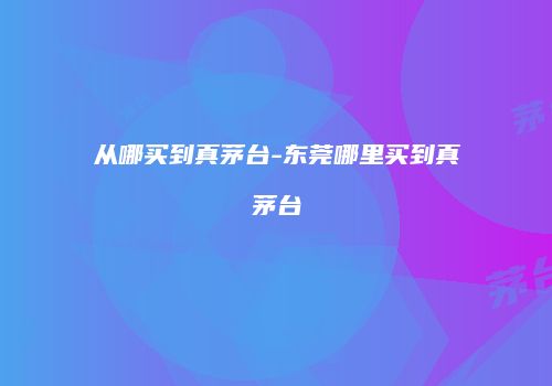 从哪买到真茅台-东莞哪里买到真茅台