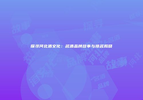 探寻河北酒文化：名酒品牌故事与排名揭晓