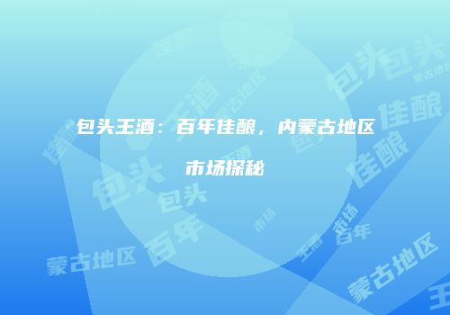 包头王酒：百年佳酿，内蒙古地区市场探秘
