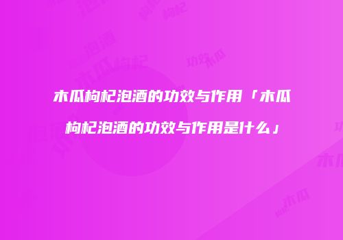木瓜枸杞泡酒的功效与作用「木瓜枸杞泡酒的功效与作用是什么」