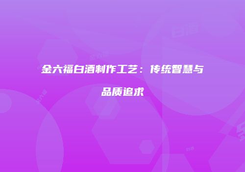 金六福白酒制作工艺：传统智慧与品质追求