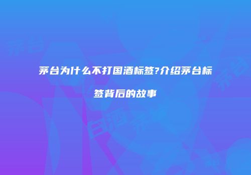 茅台为什么不打国酒标签?介绍茅台标签背后的故事