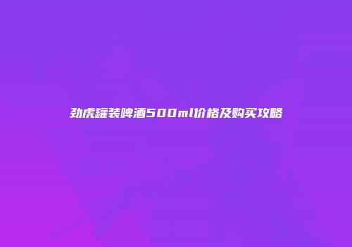 劲虎罐装啤酒500ml价格及购买攻略