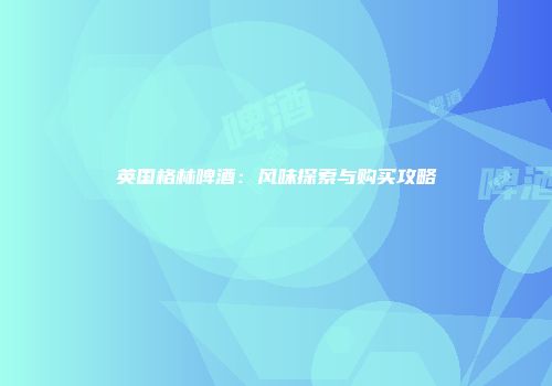 英国格林啤酒：风味探索与购买攻略