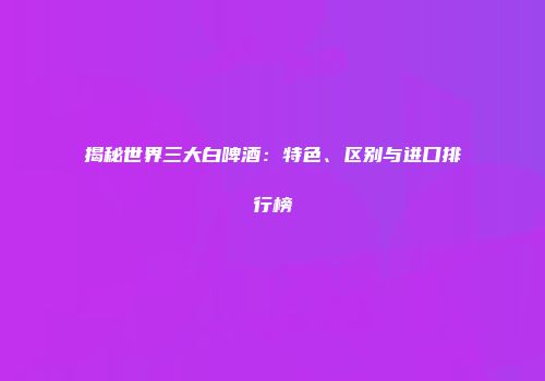 揭秘世界三大白啤酒：特色、区别与进口排行榜