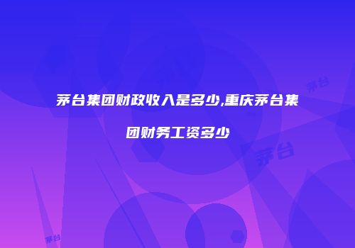 茅台集团财政收入是多少,重庆茅台集团财务工资多少