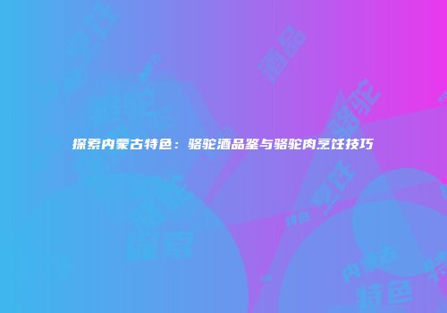 探索内蒙古特色：骆驼酒品鉴与骆驼肉烹饪技巧