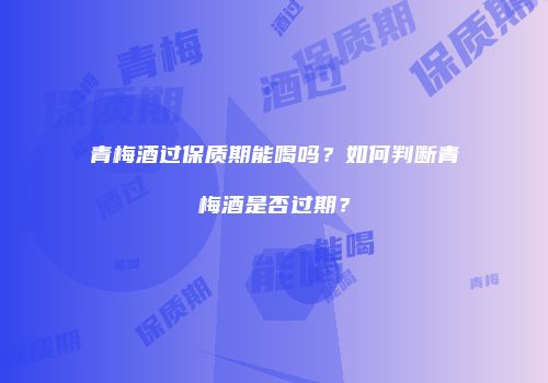 青梅酒过保质期能喝吗？如何判断青梅酒是否过期？