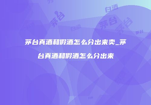 茅台真酒和假酒怎么分出来卖_茅台真酒和假酒怎么分出来