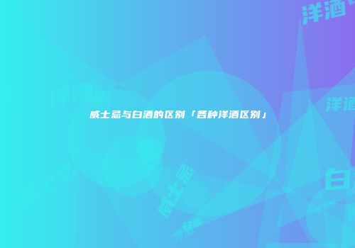 威士忌与白酒的区别「各种洋酒区别」