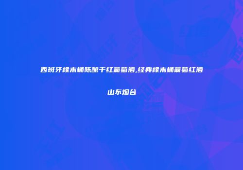 西班牙橡木桶陈酿干红葡萄酒,经典橡木桶葡萄红酒山东烟台